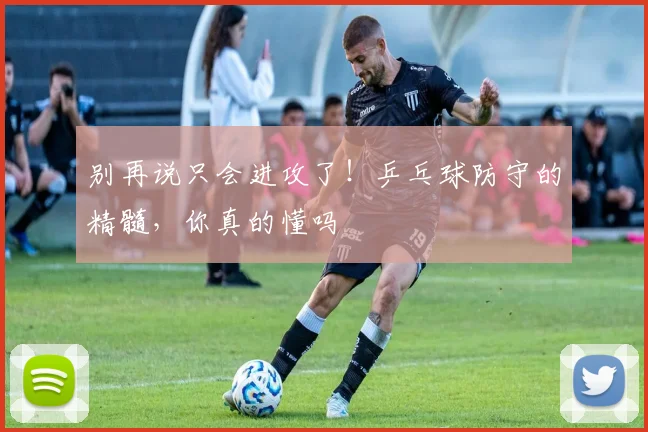别再说只会进攻了！乒乓球防守的精髓，你真的懂吗