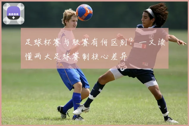 足球杯赛与联赛有何区别？一文读懂两大足球赛制核心差异