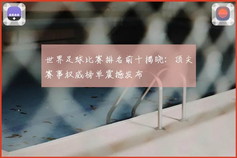 世界足球比赛排名前十揭晓:顶尖赛事权威榜单震撼发布
