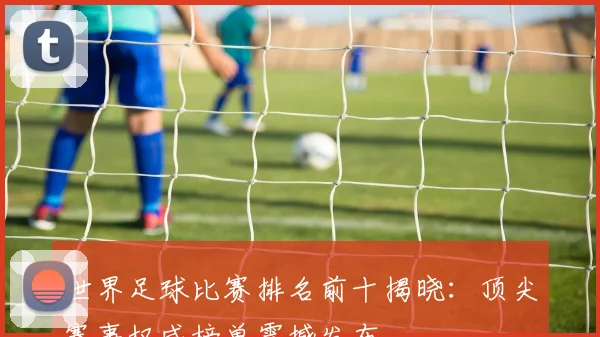 世界足球比赛排名前十揭晓:顶尖赛事权威榜单震撼发布