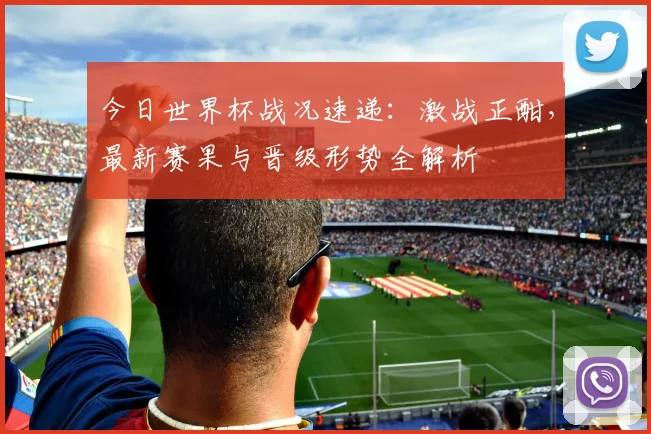 今日世界杯战况速递：激战正酣，最新赛果与晋级形势全解析