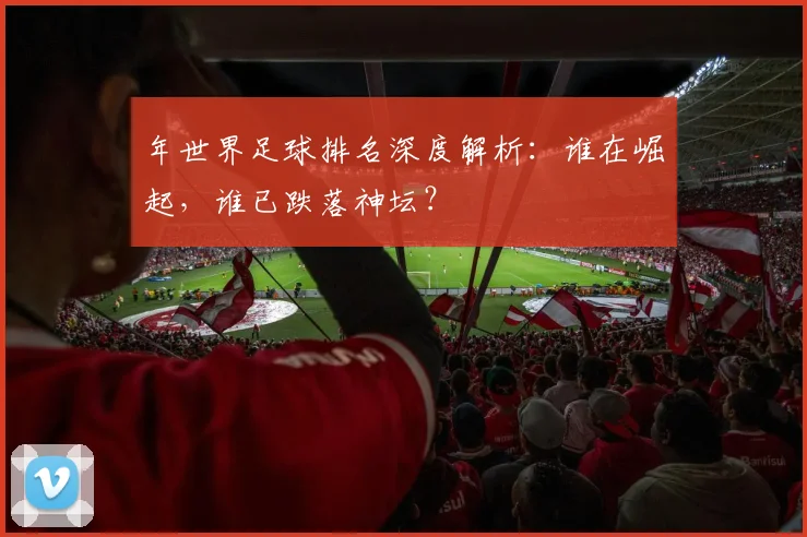 年世界足球排名深度解析：谁在崛起，谁已跌落神坛？