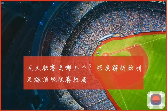 五大联赛是哪几个?深度解析欧洲足球顶级联赛格局