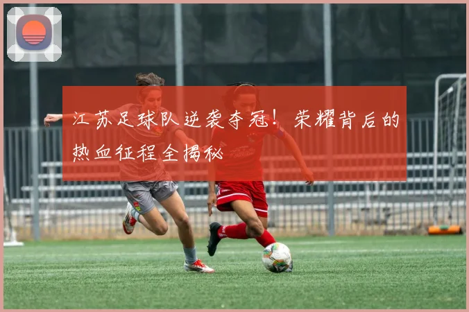 江苏足球队逆袭夺冠！荣耀背后的热血征程全揭秘