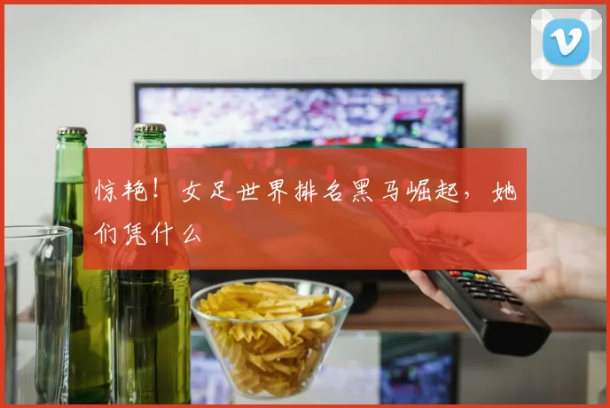 惊艳！女足世界排名黑马崛起，她们凭什么