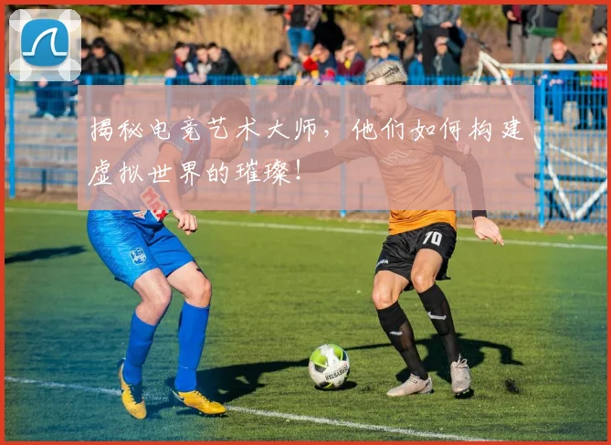 揭秘电竞艺术大师，他们如何构建虚拟世界的璀璨！