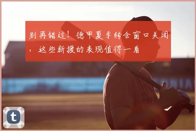 别再错过！德甲夏季转会窗口关闭，这些新援的表现值得一看