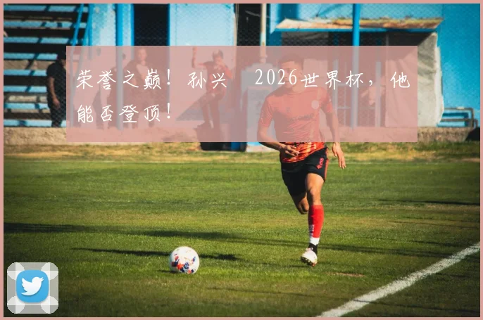 荣誉之巅！孙兴慜2026世界杯，他能否登顶！